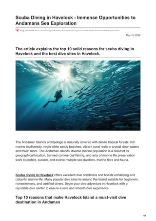 1/4
May 10, 2024
Scuba Diving in Havelock - Immense Opportunities to
Andamans Sea Exploration
blog.rackons.in/scuba-diving-in-havelock-immense-opportunities-to-andamans-sea-exploration
The article explains the top 10 solid reasons for scuba diving in
Havelock and the best dive sites in Havelock.
The Andaman Islands archipelago is naturally covered with dense tropical forests, rich
marine biodiversity, virgin white sandy beaches, vibrant coral reefs in crystal clear waters
and much more. The Andaman Islands' diverse marine population is a result of its
geographical location, banned commercial fishing, and acts of marine life preservation
work to protect, sustain, and evolve multiple sea dwellers, marine flora and fauna.
Scuba diving in Havelock offers excellent dive conditions and boasts enhancing and
colourful marine life. Many popular dive sites lie around the Island suitable for beginners,
nonswimmers, and certified divers. Begin your dive adventure in Havelock with a
reputable dive center to ensure a safe and smooth dive experience.
Top 10 reasons that make Havelock Island a must-visit dive
destination in Andaman
 