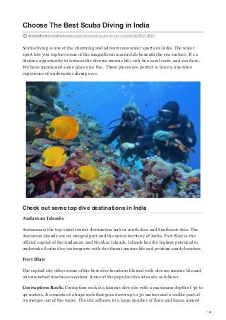 1/3
Choose The Best Scuba Diving in India
seahawksseo.medium.com/choose-the-best-scuba-diving-in-india-bb526b01d82d
Scuba diving is one of the charming and adventurous water sports in India. The water
sport lets you explore some of the magnificent marine life beneath the sea surface. It’s a
lifetime opportunity to witness the diverse marine life, rich live coral reefs, and sea flora.
We have mentioned some places for the . These places are perfect to have a one-time
experience of underwater diving ever.
Check out some top dive destinations in India
Andaman Islands
Andaman is the top-rated tourist destination hub in south Aisa and Southeast Asia. The
Andaman Islands are an integral part and the union territory of India. Port Blair is the
official capital of the Andaman and Nicobar Islands. Islands has the highest potential to
undertake Scuba dive watersports with its vibrant marine life and pristine sandy beaches.
Port Blair
The capital city offers some of the best dive locations blessed with diverse marine life and
an untouched marine ecosystem. Some of the popular dive sites are as follows.
Corruption Rock: Corruption rock is a famous dive site with a maximum depth of 30 to
40 meters. It consists of a huge rock that goes down up to 30 meters and a visible part of
it emerges out of the water. The site adheres to a large number of flora and fauna named
 