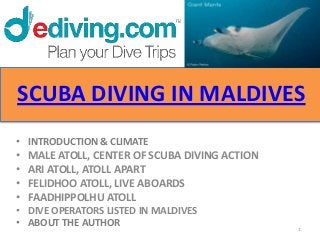 SCUBA DIVING IN MALDIVES
• INTRODUCTION & CLIMATE
•   MALE ATOLL, CENTER OF SCUBA DIVING ACTION
•   ARI ATOLL, ATOLL APART
•   FELIDHOO ATOLL, LIVE ABOARDS
•   FAADHIPPOLHU ATOLL
• DIVE OPERATORS LISTED IN MALDIVES
• ABOUT THE AUTHOR                              1
 