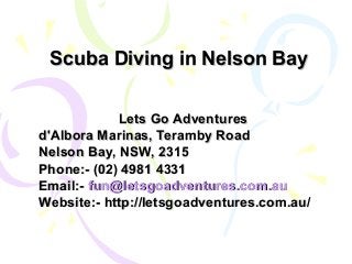 Scuba Diving in Nelson BayScuba Diving in Nelson Bay
Lets Go AdventuresLets Go Adventures
d'Albora Marinas, Teramby Roadd'Albora Marinas, Teramby Road
Nelson Bay, NSW, 2315Nelson Bay, NSW, 2315
Phone:- (02) 4981 4331Phone:- (02) 4981 4331
Email:-Email:- fun@letsgoadventures.com.aufun@letsgoadventures.com.au
Website:- http://letsgoadventures.com.au/Website:- http://letsgoadventures.com.au/
 