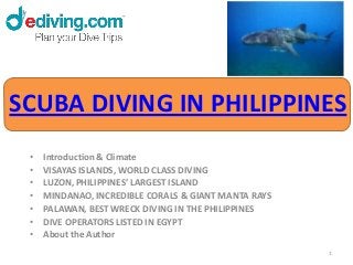 SCUBA DIVING IN PHILIPPINES
 •   Introduction & Climate
 •   VISAYAS ISLANDS, WORLD CLASS DIVING
 •   LUZON, PHILIPPINES’ LARGEST ISLAND
 •   MINDANAO, INCREDIBLE CORALS & GIANT MANTA RAYS
 •   PALAWAN, BEST WRECK DIVING IN THE PHILIPPINES
 •   DIVE OPERATORS LISTED IN EGYPT
 •   About the Author
                                                      1
 