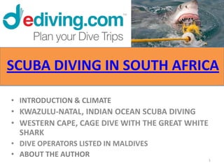 SCUBA DIVING IN SOUTH AFRICA

• INTRODUCTION & CLIMATE
• KWAZULU-NATAL, INDIAN OCEAN SCUBA DIVING
• WESTERN CAPE, CAGE DIVE WITH THE GREAT WHITE
  SHARK
• DIVE OPERATORS LISTED IN MALDIVES
• ABOUT THE AUTHOR
                                                 1
 