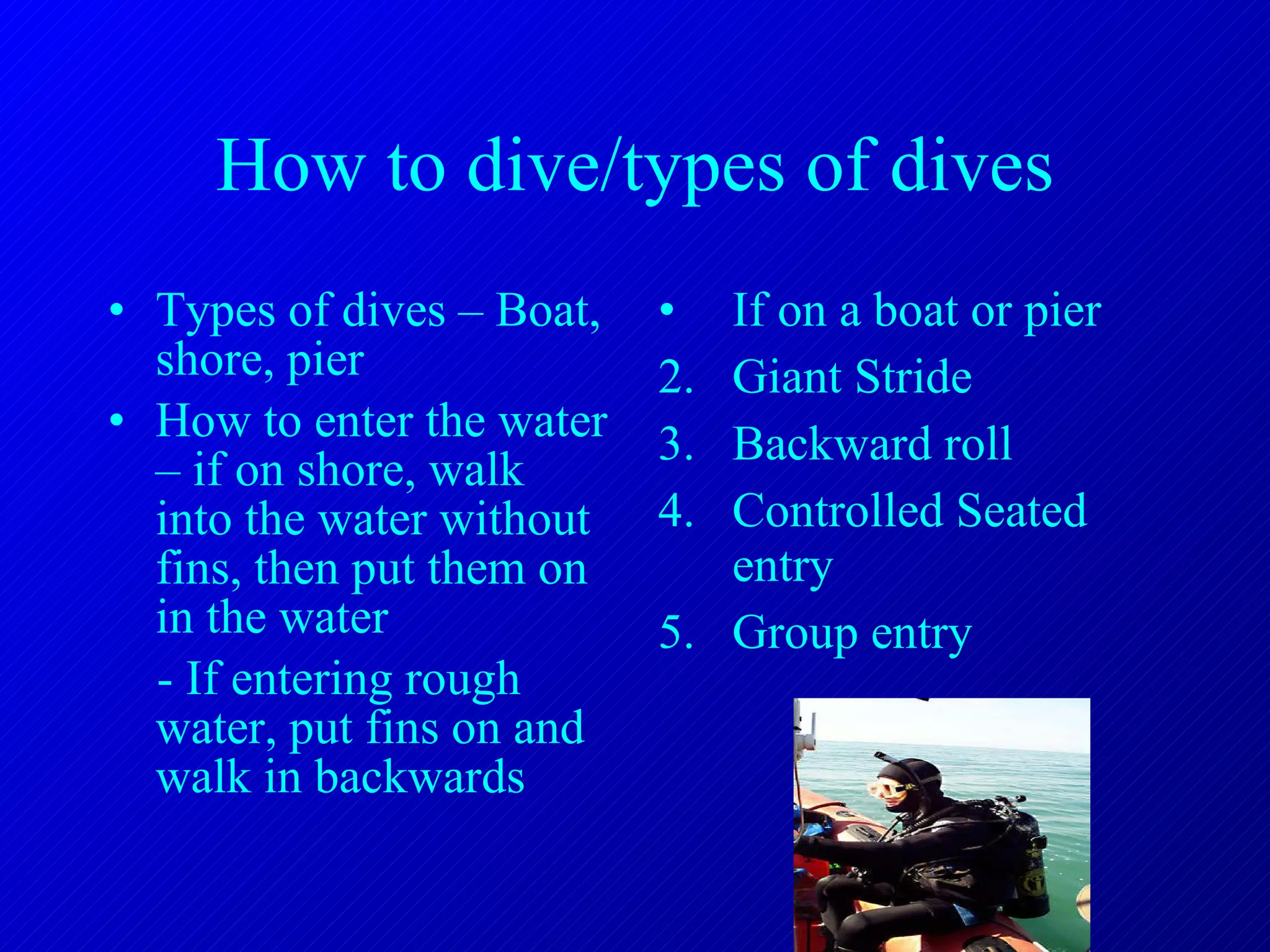 How to dive/types of dives Types of dives – Boat, shore, pier How to enter the water – if on shore, walk into the water without fins, then put them on in the water - If entering rough water, put fins on and walk in backwards If on a boat or pier Giant Stride Backward roll Controlled Seated entry Group entry 