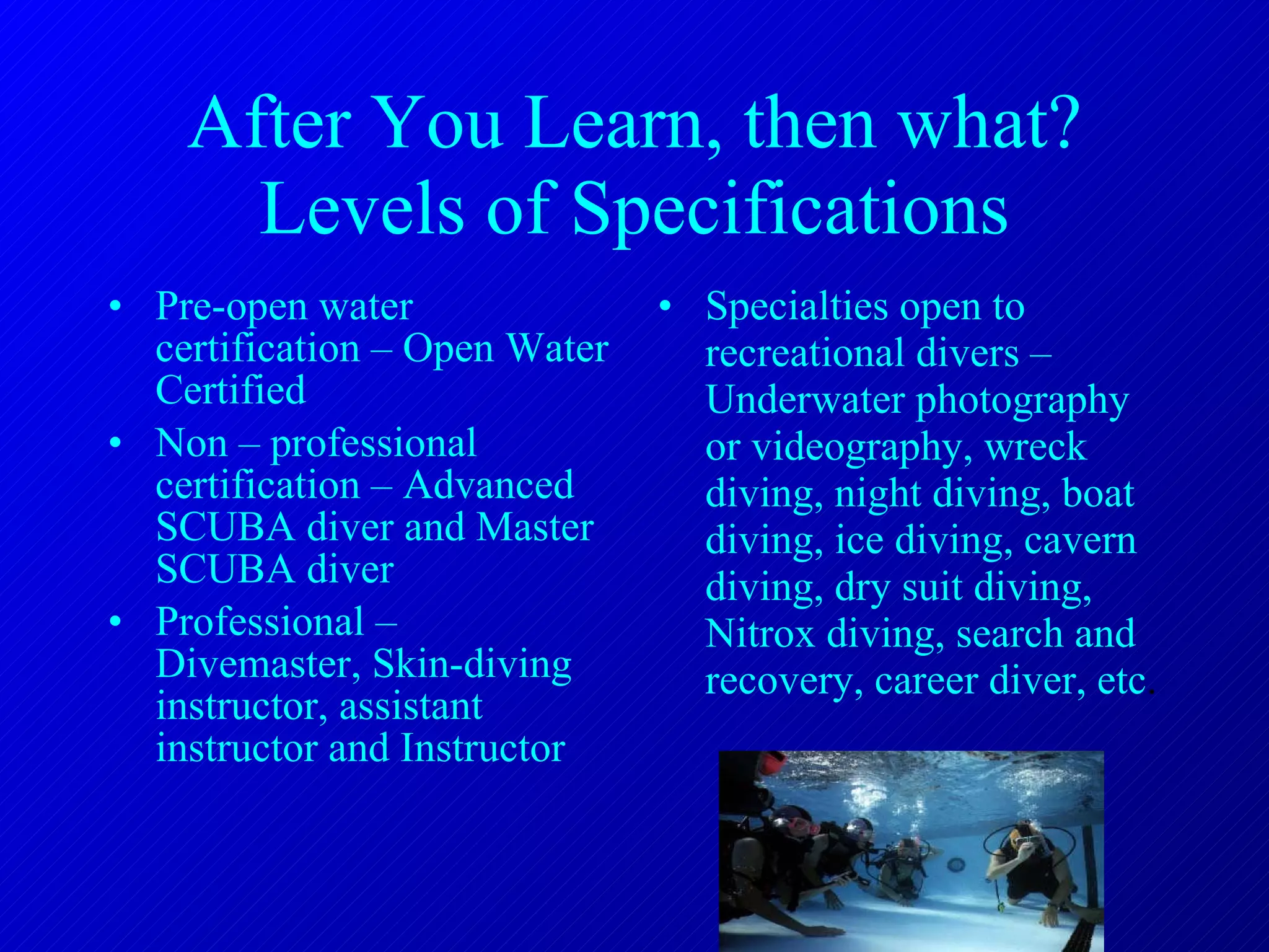 After You Learn, then what? Levels of Specifications Pre-open water certification – Open Water Certified Non – professional certification – Advanced SCUBA diver and Master SCUBA diver Professional – Divemaster, Skin-diving instructor, assistant instructor and Instructor Specialties open to recreational divers – Underwater photography or videography, wreck diving, night diving, boat diving, ice diving, cavern diving, dry suit diving, Nitrox diving, search and recovery, career diver, etc . 