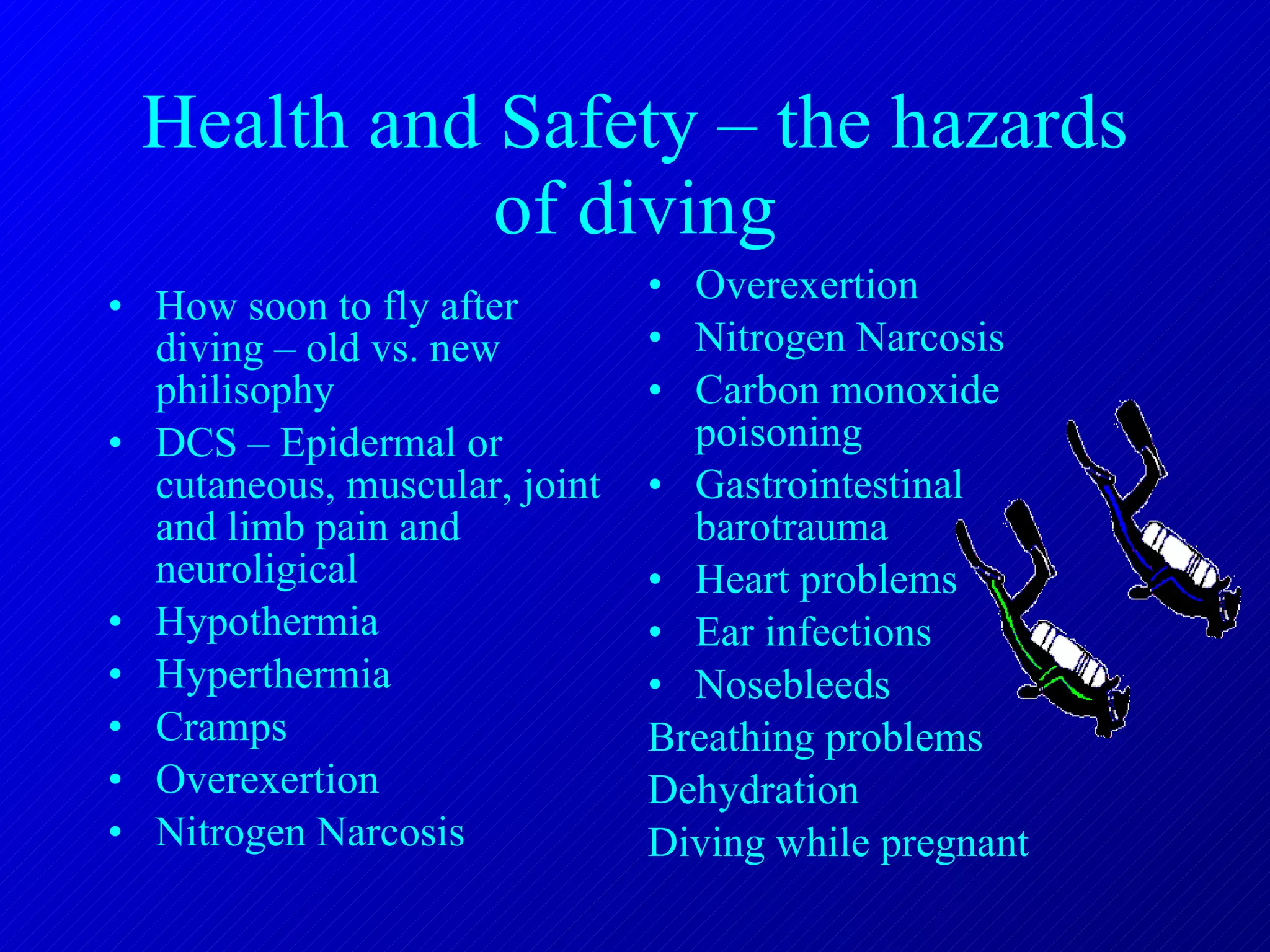Health and Safety – the hazards of diving How soon to fly after diving – old vs. new philisophy DCS – Epidermal or cutaneous, muscular, joint and limb pain and neuroligical Hypothermia Hyperthermia Cramps Overexertion Nitrogen Narcosis Overexertion Nitrogen Narcosis Carbon monoxide poisoning Gastrointestinal barotrauma Heart problems Ear infections Nosebleeds Breathing problems Dehydration Diving while pregnant 