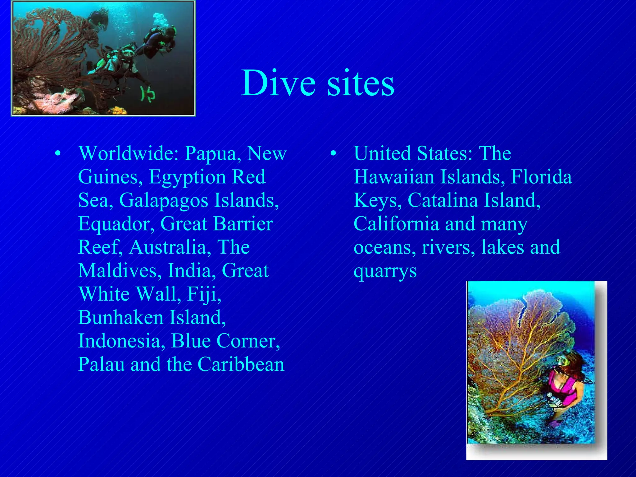 Dive sites Worldwide: Papua, New Guines, Egyption Red Sea, Galapagos Islands, Equador, Great Barrier Reef, Australia, The Maldives, India, Great White Wall, Fiji, Bunhaken Island, Indonesia, Blue Corner, Palau and the Caribbean United States: The Hawaiian Islands, Florida Keys, Catalina Island, California and many oceans, rivers, lakes and quarrys 