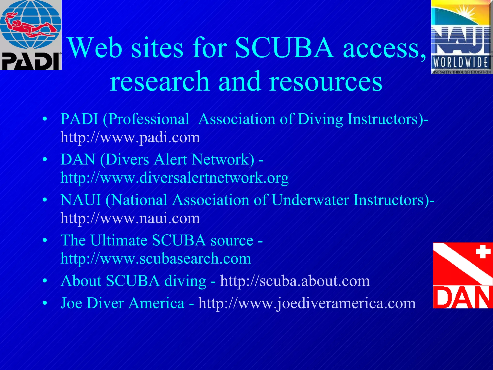 Web sites for SCUBA access, research and resources PADI (Professional  Association of Diving Instructors)-   http://www.padi.com DAN (Divers Alert Network) - http://www.diversalertnetwork.org NAUI (National Association of Underwater Instructors)-   http://www.naui.com The Ultimate SCUBA source - http://www.scubasearch.com About SCUBA diving -   http://scuba.about.com Joe Diver America -   http://www.joediveramerica.com 