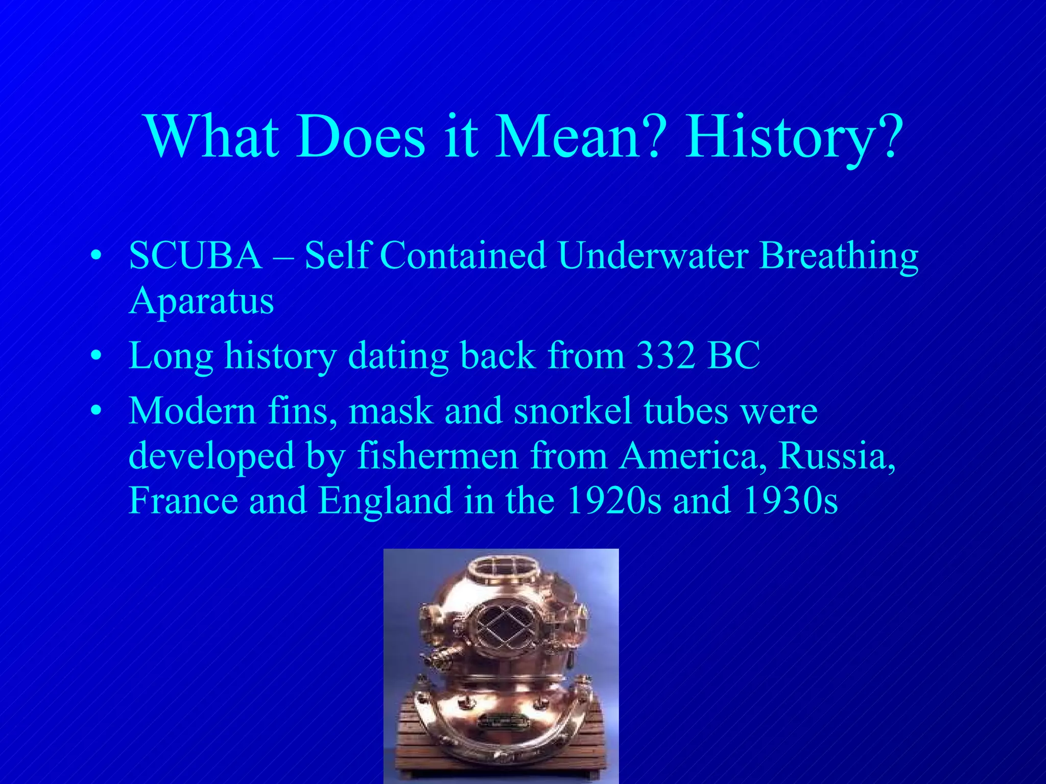 What Does it Mean? History? SCUBA – Self Contained Underwater Breathing Aparatus Long history dating back from 332 BC Modern fins, mask and snorkel tubes were developed by fishermen from America, Russia, France and England in the 1920s and 1930s 