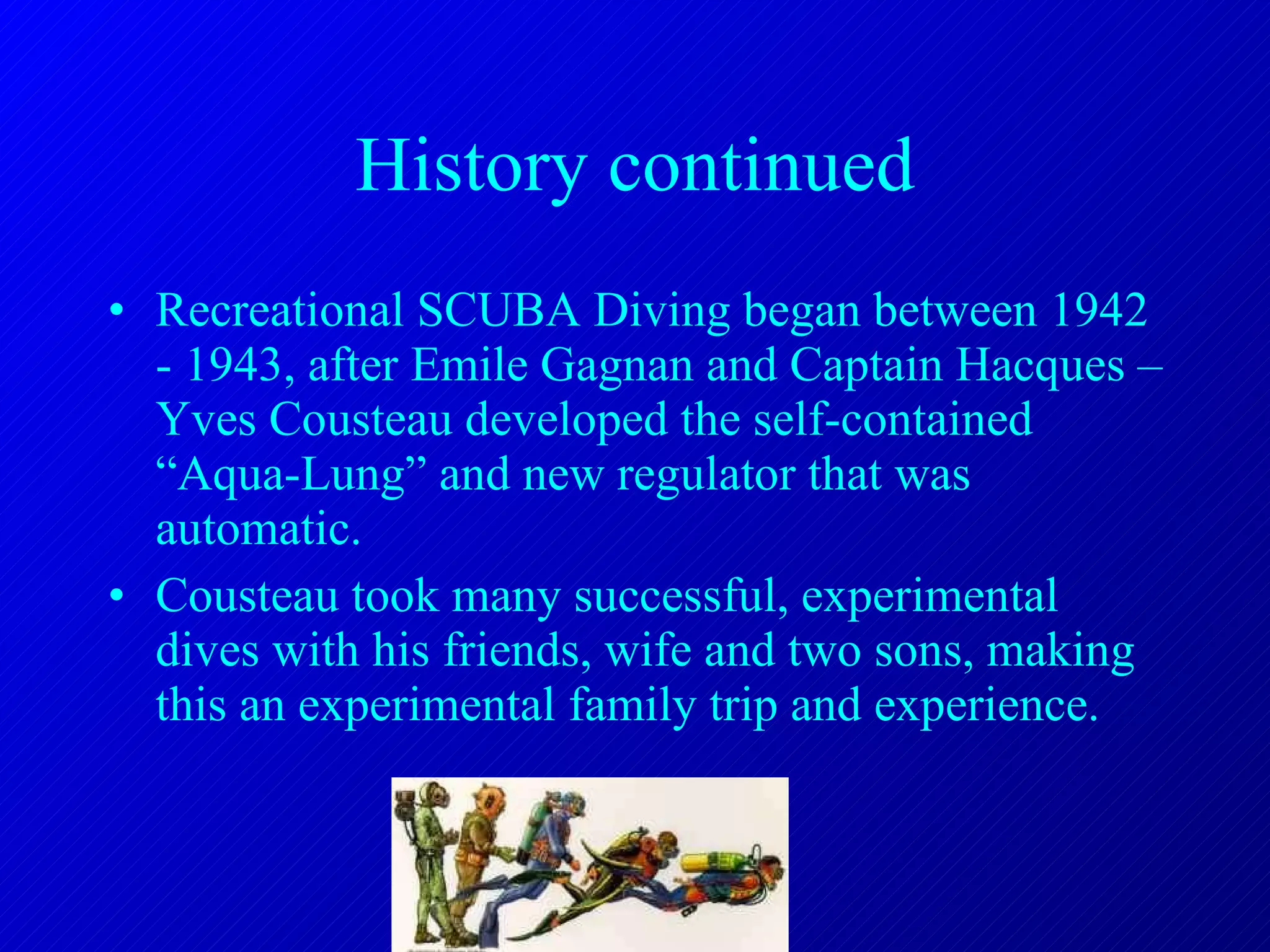 History continued Recreational SCUBA Diving began between 1942 - 1943, after Emile Gagnan and Captain Hacques –Yves Cousteau developed the self-contained “Aqua-Lung” and new regulator that was automatic. Cousteau took many successful, experimental dives with his friends, wife and two sons, making this an experimental family trip and experience. 