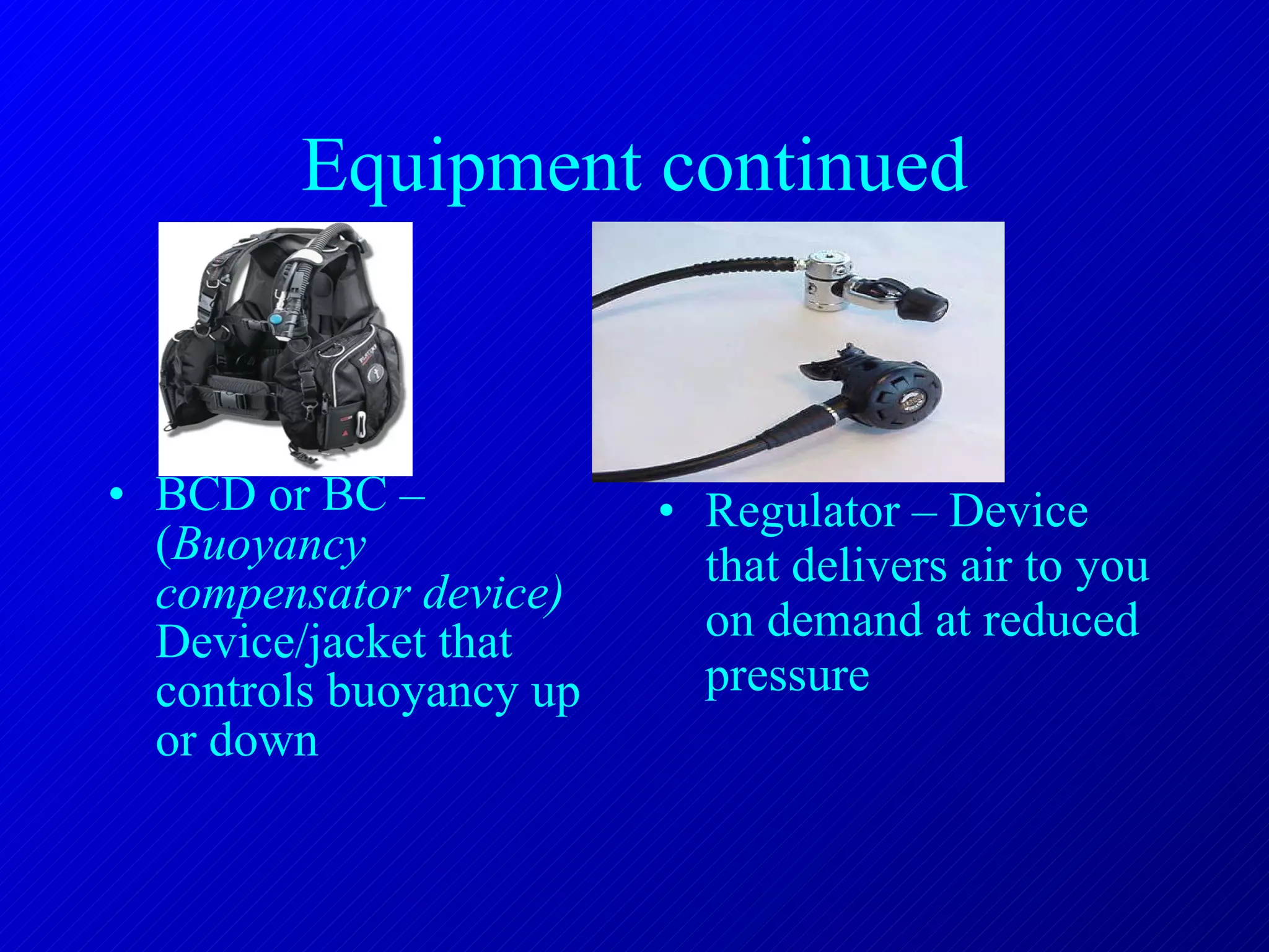 Equipment continued BCD or BC – ( Buoyancy compensator device)  Device/jacket that controls buoyancy up or down  Regulator – Device that delivers air to you on demand at reduced pressure 