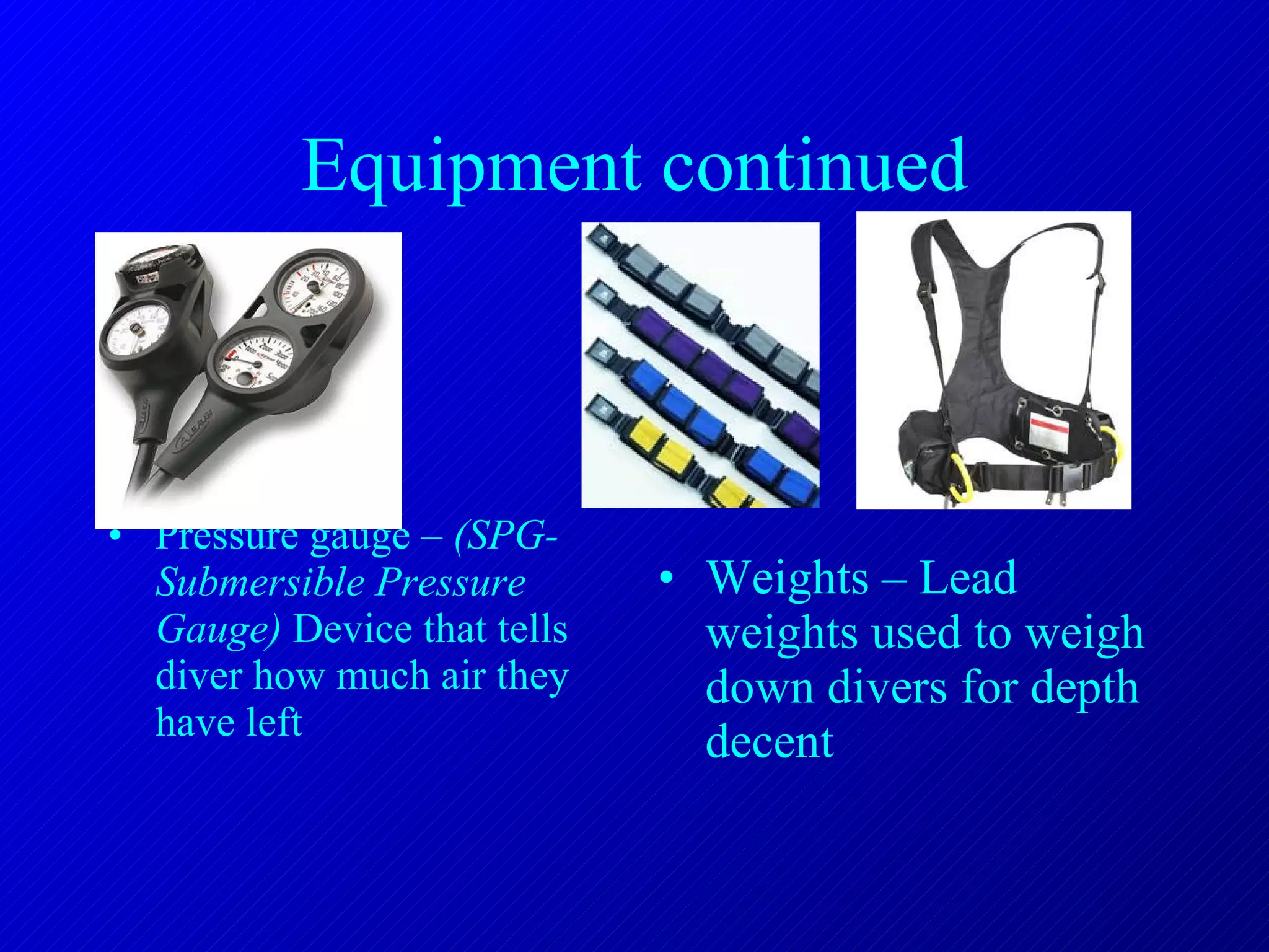 Equipment continued Pressure gauge –  (SPG- Submersible Pressure Gauge)  Device that tells diver how much air they have left Weights – Lead weights used to weigh down divers for depth decent 