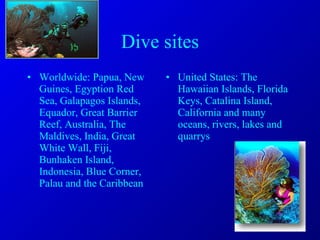 Dive sites Worldwide: Papua, New Guines, Egyption Red Sea, Galapagos Islands, Equador, Great Barrier Reef, Australia, The Maldives, India, Great White Wall, Fiji, Bunhaken Island, Indonesia, Blue Corner, Palau and the Caribbean United States: The Hawaiian Islands, Florida Keys, Catalina Island, California and many oceans, rivers, lakes and quarrys 