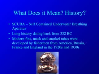 What Does it Mean? History? SCUBA – Self Contained Underwater Breathing Aparatus Long history dating back from 332 BC Modern fins, mask and snorkel tubes were developed by fishermen from America, Russia, France and England in the 1920s and 1930s 