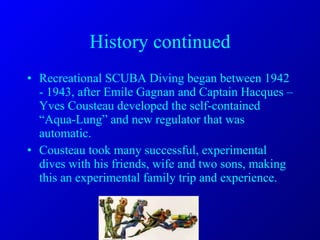 History continued Recreational SCUBA Diving began between 1942 - 1943, after Emile Gagnan and Captain Hacques –Yves Cousteau developed the self-contained “Aqua-Lung” and new regulator that was automatic. Cousteau took many successful, experimental dives with his friends, wife and two sons, making this an experimental family trip and experience. 