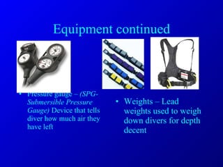 Equipment continued Pressure gauge –  (SPG- Submersible Pressure Gauge)  Device that tells diver how much air they have left Weights – Lead weights used to weigh down divers for depth decent 