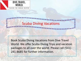 Scuba Diving Vacations
Book Scuba Diving Vacations from Dive Travel
World. We offer Scuba Diving Trips and vacation
packages to all over the world. Please call (541)
241-8685 for further information.
 