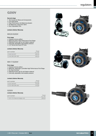 regulators


G250V
Second stage
•	 Technopolymer Body and Components
•	 Full metal barrel
•	 Peak Performance Air-Balancing System
•	 Air-Balanced Linear-Flow Valve
•	 Diver Adjustable VIVA

Limited Lifetime Warranty


MK25/G250V
First stage
•	 Polished chrome edition
•	 Balanced piston High Performance First Stage
•	 Patented finned cap for anti-freeze measure
•	 Externally adjustable intermediate pressure
•	 5 LP Swivel and Dual HP Ports

Limited Lifetime Warranty

part number                                       Retail
                                               (incl. VAT)
12 940 040 INT                                 509.00
12 940 060 DIN 300                             509.00



MK17/G250V
First stage
•	 Polished chrome edition
•	 Balanced, diaphragm controlled High Performance First Stage
•	 Dry Seal Chamber
•	 Patented finned cap for anti-freeze measure
•	 Externally adjustable intermediate pressure



Limited Lifetime Warranty

part number                                       Retail
                                               (incl. VAT)
12 257 040 INT	                                419.00
12 257 060 DIN 300                             419.00



G250V
Limited Lifetime Warranty

part number                                                    Retail
                                                             (incl. VAT)
11 261 010 Second stage only                                 269.00




|  2011 Price List  |  October 2010  |  €uro                                        10
 