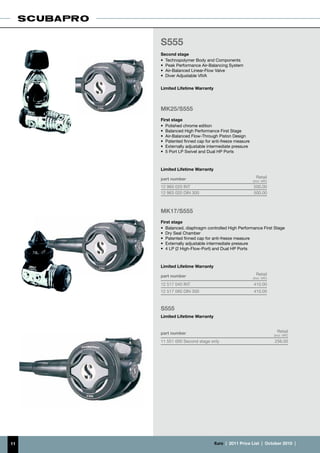 S555
     Second stage
     •	 Technopolymer Body and Components
     •	 Peak Performance Air-Balancing System
     •	 Air-Balanced Linear-Flow Valve
     •	 Diver Adjustable VIVA

     Limited Lifetime Warranty



     MK25/S555
     First stage
     •	 Polished chrome edition
     •	 Balanced High Performance First Stage
     •	 Air-Balanced Flow-Through Piston Design
     •	 Patented finned cap for anti-freeze measure
     •	 Externally adjustable intermediate pressure
     •	 5 Port LP Swivel and Dual HP Ports



     Limited Lifetime Warranty

     part number                                        Retail
                                                      (incl. VAT)
     12 960 020 INT	                                  500.00
     12 963 020 DIN 300                               500.00



     MK17/S555
     First stage
     •	 Balanced, diaphragm controlled High Performance First Stage
     •	 Dry Seal Chamber
     •	 Patented finned cap for anti-freeze measure
     •	 Externally adjustable intermediate pressure
     •	 4 LP (2 High-Flow-Port) and Dual HP Ports



     Limited Lifetime Warranty

     part number                                        Retail
                                                      (incl. VAT)
     12 517 040 INT                                   410.00
     12 517 060 DIN 300                               410.00



     S555
     Limited Lifetime Warranty


     part number                                                      Retail
                                                                    (incl. VAT)
     11 551 000 Second stage only                                   256.00




11                               €uro  |  2011 Price List  |  October 2010  |
 