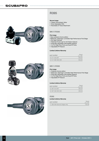 R395

     Second stage
     •	 Classic Downstream Valve
     •	 Diver-Adjustable VIVA
     •	 Reversible LP Hose Attachment



     MK17/R395
     First stage
     • New polished chrome edition
     • Balanced, diaphragm controlled High Performance First Stage
     •	 Dry Seal Chamber
     •	 Patented finned cap for anti-freeze measure
     •	 Externally adjustable intermediate pressure
     •	 4 LP (2 High-Flow-Port) and Dual HP Ports
     •	 Adjustable IP Pressure

     Limited Lifetime Warranty


     part number                                        Retail
                                                     (incl. VAT)
     12 317 040 INT                                   330.00
     12 317 060 DIN 300                               330.00



     MK11/R395
     First stage
     •	 Polished chrome edition
     •	 Balanced, diaphragm controlled High Performance First Stage
     •	 Externally adjustable intermediate pressure
     •	 4 LP (2 High-Flow-Port) and Dual HP Ports
     •	 Adjustable IP Pressure



     Limited Lifetime Warranty

     part number                                        Retail
                                                      (incl. VAT)
     12 397 010 INT                                   300.00
     12 397 030 DIN 300                               300.00



     R395
     Limited Lifetime Warranty

     part number                                                      Retail
                                                                    (incl. VAT)
     11 393 000 Second stage only                                   155.00




13                               €uro  |  2011 Price List  |  October 2010  |
 