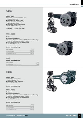 regulators


C200
Second stage
•	 New style, full anti-scratch front cover.
•	 Dive/predive control.
•	 Optimized Flow Design™ valve
•	 Small dimensions, simple layout
   lightweight and reliable
•	 Gray plastic ring on hose protector
• Limited Lifetime Warranty

AVAILABLE FEBRUARY 2011


MK11/C200
First stage
•	 Polished chrome edition
•	 Balanced, diaphragm controlled High Performance First Stage
•	 Externally adjustable intermediate pressure
•	 4 LP (2 High-Flow-Port) and Dual HP Ports
•	 Adjustable IP Pressure

Limited Lifetime Warranty

part number                                      Retail
                                               (incl. VAT)
12 903 000 INT                                 289.00
12 903 300 DIN 300                             289.00



C200
Limited Lifetime Warranty

part number                                                    Retail
                                                             (incl. VAT)
11 360 000 Second stage only                                 149.00




R295
Second stage
•	 Classic Downstream Valve
•	 Dealer-Adjustable VIVA
•	 Reversible LP Hose Attachment
•	 Robust PVC Mouthpiece

Limited Lifetime Warranty


MK11/R295
First stage
•	 Polished chrome edition
•	 Balanced, diaphragm controlled High Performance First Stage
•	 Externally adjustable intermediate pressure
•	 4 LP (2 High-Flow-Port) and Dual HP Ports
•	 Adjustable IP Pressure

Limited Lifetime Warranty

part number                                      Retail
                                               (incl. VAT)
12 297 010 INT                                 265.00
12 297 030 DIN 300                             265.00




|  2011 Price List  |  October 2010  |  €uro                                        14
 
