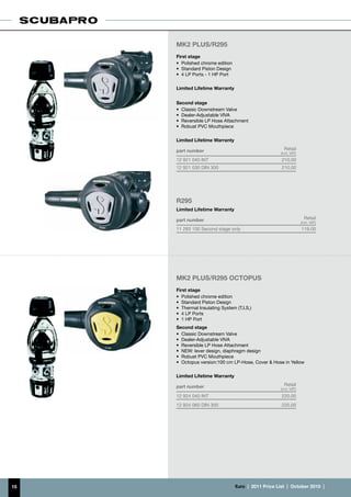 MK2 PLUS/R295
     First stage
     •	 Polished chrome edition
     •	 Standard Piston Design
     •	 4 LP Ports - 1 HP Port

     Limited Lifetime Warranty


     Second stage
     •	 Classic Downstream Valve
     •	 Dealer-Adjustable VIVA
     •	 Reversible LP Hose Attachment
     •	 Robust PVC Mouthpiece

     Limited Lifetime Warranty

     part number                                          Retail
                                                        (incl. VAT)
     12 921 040 INT                                      210.00
     12 921 030 DIN 300                                  210.00




     R295
     Limited Lifetime Warranty

     part number                                                        Retail
                                                                      (incl. VAT)
     11 293 100 Second stage only                                     119.00




     MK2 PLUS/R295 OCTOPUS
     First stage
     •	 Polished chrome edition
     •	 Standard Piston Design
     •	 Thermal Insulating System (T.I.S.)
     •	 4 LP Ports
     •	 1 HP Port
     Second stage
     •	 Classic Downstream Valve
     •	 Dealer-Adjustable VIVA
     •	 Reversible LP Hose Attachment
     •	 NEW: lever design, diaphragm design
     •	 Robust PVC Mouthpiece
     •	 Octopus version:100 cm LP-Hose, Cover & Hose in Yellow

     Limited Lifetime Warranty

     part number                                          Retail
                                                        (incl. VAT)

     12 924 040 INT                                      220.00
     12 924 060 DIN 300                                  220.00




15                                €uro  |  2011 Price List  |  October 2010  |
 