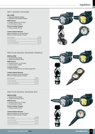 regulators

MK11 school PACKAGE
MK11/R295
•	 Balanced Diaphram Design
•	 Adjustable Intermediate Pressure
R295 Octopus
•	 Octopus version:1m LP-Hose
•	 Cover & Hose in Yellow
Pressure Gauge Compact
•	 Pressure gauge 400 bar

Limited Lifetime Warranty
Ideal Combination for Diving Centers
Minimum Order Quantity: 5 Pieces

part number                                             Retail
                                                      (incl. VAT)

12 297 900 INT                                        405.00
12 297 930 DIN 300                                    405.00




MK2 PLUS school PACKAGE console
MK2Plus/R295
•	 Standard Piston Design
•	 Classic Downstream Valve
R295 Octopus
•	 Octopus version: 1m LP-Hose
•	 Cover & Hose in Yellow
Console Compact
•	 Pressure gauge 400 bar and depth gauge 80 m

Limited Lifetime Warranty
Ideal Combination for Diving Centers
Minimum Order Quantity: 5 Pieces

part number                                      Retail
                                               (incl. VAT)

12 921 925 INT                                 410.00
12 921 920 DIN300                              410.00




MK2 PLUS school PACKAGE spg
MK2Plus/R295
•	 Standard Piston Design
•	 Classic Downstream Valve
R295 Octopus
•	 Octopus version:1m LP-Hose
•	 Cover & Hose in Yellow
Pressure Gauge Compact
•	 Pressure gauge 400 bar

Limited Lifetime Warranty
Ideal Combination for Diving Centers
Minimum Order Quantity: 5 Pieces

part number                                      Retail
                                               (incl. VAT)

12 921 915 INT                                 340.00

12 921 905 DIN300                              340.00




|  2011 Price List  |  October 2010  |  €uro                                 16
 