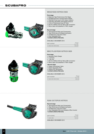 MK25/S555 NITROX M26
     First stage
     •	 Balanced High Performance First Stage
     •	 Air-Balanced Flow-Through Piston Design
     •	 Patented finned cap for anti-freeze measure
     •	 Externally adjustable intermediate pressure
     •	 5 Port LP Swivel and Dual HP Ports
     •	 EN144.3 M26x2 232 bar Nitrox DIN connection
     •	 Nitrox clean and prepared to 100% oxygen

     Second stage
     •	 Technopolymer Body and Components
     •	 Peak Performance Air-Balancing System
     •	 Air-Balanced Linear-Flow Valve
     •	 Diver Adjustable VIVA
     • Limited Lifetime Warranty

     AVAILABLE: DECEMBER 2010

     part number                                        Retail
                                                      (incl. VAT)
     12 960 040 DIN M26                               520.00



     MK2 PLUS/R295 nitrox m26
     First stage
     •	 Standard Piston Design
     •	 4 LP Ports
     •	 1 HP Port
     •	 EN144.3 M26x2 232 bar Nitrox DIN connection
     •	 Nitrox clean and prepared to 100% oxygen
      Second stage
     •	 Classic Downstream Valve
     •	 Dealer-Adjustable VIVA
     •	 Robust PVC Mouthpiece
     • Limited Lifetime Warranty

     AVAILABLE: DECEMBER 2010

     part number                                          Retail
                                                        (incl. VAT)
     12 920 040 DIN M26                                 250.00




     R295 OCTOPUS NITROX
     Second stage
     •	 Technopolymer Body and Components
     •	 Peak Performance Air-Balancing System
     •	 Air-Balanced Linear-Flow Valve
     •	 Diver Adjustable VIVA and Inhalation Effort Control
     • Limited Lifetime Warranty


     part number                                        Retail
                                                     (incl. VAT)
     11 294 200                                       129.00
     AVAILABLE: DECEMBER 2010




17                               €uro  |  2011 Price List  |  October 2010  |
 