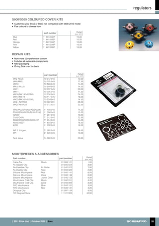 regulators

S600/S555 coloured cover kits
•	 Customise your S555 or S600 (not compatible with S600 2010 model
•	 Five colours to choose from


                                  part number                    Retail
                                                               (incl. VAT)
Blue                             11 601 032P                     10.00
Red                              11 601 033P                     10.00
Orange                           11 601 034P                     10.00
Pink                             11 601 039P                     10.00
Yellow                           11 601 035P                     10.00


REPAIR KITS
•	 Now more comprehensive content
•	 Includes all replacable components
•	 New packaging
•	 O-ring Size chart on back



                                   part number                     Retail
                                                                 (incl. VAT)
MK2 PLUS                          10 042 045                       10.00
MK4/MK5                           10 105 045                       17.00
MK10                              10 500 045                       14.00
MK10 PLUS                         10 550 045                       14.00
MK11                              10 707 045                       20.00
MK14                              10 705 045                       14.00
MK16/MK18/MK18UL                  10 756 045                       24.00
MK17/MK19                         10 117 045                       18.00
MK25/MK20/MK20UL                  10 750 045                       14.00
MK2+ NITROX                       10 062 031                       28.00
MK25 NITROX                       10 712 031                       32.00

MK5/POLAR/M50/ADJ/G200            11 109 045                       14.00
R380/R385/R290/R295/R190          11 300 045                       10.00
G250V                             11 261 045                       10.00
D350/D400                         11 012 045                       22.00
S600/G500/S550/G250/HP            11 254 045                       14.00
X650/X650T                        11 650 045                       18.00
A700                              11 700 045                       16.00

AIR 2 3/4 gen.                    21 085 045                       18.00
BPI                               21 626 045                       10.00

Tank Valve                        14 080 045                       20.00




MOUTHPIECES & ACCESSORIES
Part number                                      part number                     Retail
                                                                               (incl. VAT)
Cable Tie                      Black              01 088 101                      1.00
Re-Usable Clip                                    01 040 024                      3.00
Re-Useable Clip                In Blister         01 040 025                      2.00
Re-Usable Clip                 New                01 040 026                      2.00
Silicone Mouthpiece            Noir               01 040 141                      6.00
Silicone Mouthpiece            Clear              01 040 149                      6.00
Silicone Mouthpiece            Junior Clear       01 040 123                      6.00
Mouthpiece C/W Clip            Black              01 040 051                      8.00
Mouthpiece C/W Clip            Clear              01 040 059                      8.00
PVC Mouthpiece                 Blue               01 040 102                      3.00
PVC Mouthpiece                 Noir               01 040 131                      3.00
Octopus Clip                                      01 097 134                      8.00
120 Degree Elbow                                  11 101 003                     40.00




|  2011 Price List  |  October 2010  |  €uro                                                          20
 