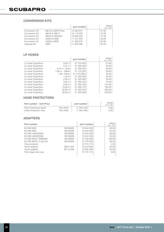 CONVERSION KITS
                                                     part number                  Retail
                                                                             (incl. VAT)
     Conversion Kit      MK10 to MK10 Plus          10 500 047            57.00
     Conversion Kit      MK16 to MK17               10 116 030            18.00
     Conversion Kit      MK25 to MK25AF             10 600 030            51.00
     Conversion Kit      D350 to D400               11 014 020            50.00
     Conversion Kit      G500 to S600               11 500 070            32.00
     Upgrade Kit         X650                       11 650 060            32.00



     LP HOSES
                                                     part number               Retail
                                                                             (incl. VAT)
     Lp Hose Superflow                    0.65 m      01 310 026              27.00
     Lp Hose Superflow                    0.75 m      01 309 035              30.00
     Lp Hose Superflow             0.75 m - Grey      01 309 032              30.00
     Lp Hose Superflow           1.00 m - Yellow      01 310 034              36.00
     Lp Hose Superflow              1.00 - Nitrox    01 310 036C              40.00
     Lp Hose Superflow                    1.20 m      01 309 048              36.00
     Lp Hose Superflow                    2.00 m      01 309 080              45.00
     Lp Hose Superflow                    3.00 m      01 300 203              76.00
     Lp Hose Superflow                    6.00 m      01 300 240             144.00
     Lp Hose Superflow                  10.00 m       01 300 210             190.00
     Lp Hose Superflow                  20.00 m       01 300 220             400.00
     Lp Hose Superflow                  30.00 m       01 309 999             550.00

     HOSE protectors
     Part number - Unit Price                          part number                 Retail
                                                                               (incl. VAT)
     Hose Protectors black           Twin Pack          11 029 100                  5.00
     Hose Protectors lime            Twin Pack          11 029 400                  5.00


     ADAPTERS
     Part number                                           part number               Retail
                                                                                   (incl. VAT)
     Kit DIN MK2                          200 BARS           10 044 020              36.00
     Kit DIN MK2                          300 BARS           10 044 030              44.00
     Kit DIN UNIVERSAL                    200 BARS           10 045 020              38.00
     Kit DIN UNIVERSAL                    300 BARS           10 045 030              55.00
     Kit DIN MK25 TITANIUM                300 BARS           10 760 030             139.00
     Kit DIN MK25 TI-ALLOY                200 BARS           10 770 020              90.00
     Yoke protector                                          10 770 110               5.00
     Travel adapter                       DIN to INT         10 019 000              52.00
     Travel adapter                       INT to DIN         10 005 000              52.00
     First stage dust cap                                    10 101 212               5.00




21                                                                                   €uro  |  2011 Price List  |  October 2010  |
 