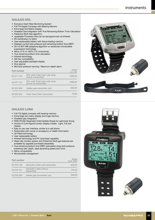 instruments

GALILEO SOL
•	 Exclusive Heart Rate Monitoring System
•	 Full-Tilt Digital Compass with Bearing Memory
•	 Extra large Dot-Matrix Display
•	 Hoseless Gas Integration with True Remaining Bottom Time Calculation
•	 Predictive Multi Gas algorithm
•	 Updatable Processor that can be reprogrammed via Infrared
•	 EN Certification to 330m
•	 User-replaceable battery with tissue loading memory
•	 Displays current tank pressure and remaining bottom time (RBT)
•	 ZH-L8 ADT MB (adaptive) algorithm w/ advanced microbubble
   suppression technology
•	 Nitrox 21% to 100% (1% increments)
•	 True remaining bottom time calculation
•	 Infrared technology
•	 300 bar compatibility
•	 User adjustable backlight display
•	 Dive planner
•	 Mid-tank pressure warning / Maximum depth alarm

Part number                                                     Retail
                                                              (incl. VAT)

                SOL (with Polar heart rate strap
05 077 100                                                   1299.00
                and air transmitter)

                SOL (with Polar heart rate strap             1099.00
05 077 101      but no air transmitter)

05 055 000      Galileo gas transmitter only                  260.00


06 202 853      Polar Heart Rate Transmitter                    70.00




GALILEO Luna
•	 Full-Tilt digital compass with bearing memory
•	 Extra-large dot matrix display and huge memory
•	 Hoseless gas integration
•	 PDIS (Profile Dependent Intermediate Stops) for optimized diving
•	 Choice of 3 pre-figured screen display modes: Light, Full and
   Classic
•	 Easy to use user interface, similar to a cell phone
•	 Personalize with owner or emergency or health information
•	 Oil Filled technology
•	 User replaceable battery
•	 Infrared technology and PC download capability
•	 Heart rate monitor system and Predictive Multi-gas features are
   available by upgrade purchased separately
•	 True remaining bottom time (RBT) calculated using tank pressure,
   breathing rate, depth, ideal ascending speed and more.
•	 Nitrox compatibility
•	 Microbubble management


Part number                                                     Retail
                                                           (incl. VAT)
05 076 100     GALILEO LUNA with transmitter                  900.00
               GALILEO LUNA without
05 076 101                                                    720.00
               transmitter

05 055 000     Galileo gas transmitter only                   260.00




|  2011 Price List  |  October 2010  |  €uro                                              23
 