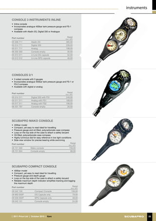 instruments

CONSOLE 3 INSTRUMENTS INLINE
•	 Inline console
•	 Incorporates analogue 400bar tank pressure gauge and FS-1
   compass
•	 Available with Aladin 2G, Digital 330 or Analogue


Part number                                                   Retail
                                                            (incl. VAT)
05 036 711           Aladin 2G                              485.00
05 014 711           Digital 330                            239.00
05 011 711           Analog                                 198.00
06 202 300           Console empty                            30.00
05 012 011           U-Line DG capsule                        52.00
05 012 012           U-Line SPG capsule                       46.00




CONSOLES 2/1
•	 2-sided console with 3 gauges
•	 Incorporates analogue 400bar tank pressure gauge and FS-1 or
   FS-2 compass
•	 Available with digital or analog


Part number                                                   Retail
                                                            (incl. VAT)
05 014 311           Digital 330 with FS1                   249.00
05 011 311           Analog with FS1                        189.00
05 017 311           Analog with FS2                        199.00
06 201 787           Console empty                           26.00




SCUBAPRO Mako Console 
•	 400bar model
•	 Compact, yet easy to read ideal for travelling
•	 Pressure gauge and oil-filled, polycarbonate case compass
•	 Loop on the top side of the case to attach a safety lanyard
•	 Oil-filled, polycarbonate case compass
•	 Highly luminous dial for easy reference in low light conditions
•	 Side-view window for precise bearing while swimming
Part number                                                      Retail
                                                                (incl. VAT)
28 721 000          Mako console                                 159.00
28 721 004          Console empty                                 89.00




SCUBAPRO Compact Console
•	 400bar model
•	 Compact, yet easy to read ideal for travelling
•	 Pressure gauge and depth gauge
•	 Loop on the top side of the case to attach a safety lanyard
•	 Reliable maximum depth indicator simplifies tracking and logging
   the maximum depth
Part number                                                     Retail
                                                                    (incl. VAT)
28 042 100               Compact Console                            159.00
28 860 005P              DG Capsule only                              79.00
28 039 302P              SPG Capsule only                             48.00
28 042 101               Console empty                                24.00




|  2011 Price List  |  October 2010  |  €uro                                                    25
 