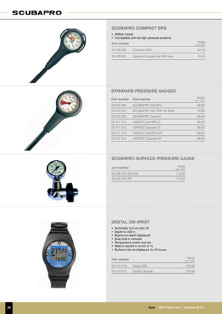 SCUBAPRO compact spg
     •	 400bar model
     •	 Compatible with all high pressure systems
     Part number                                                                    Retail
                                                                                 (incl. VAT)

     28 039 300       Compact SPG                                                   84.00

     28 039 301       Capsule Compact w/ HP hose                                    76.00




     standard PRESSURE GAUGES
     Part number      Part number                                                  Retail
                                                                                 (incl. VAT)

     28 075 000       SCUBAPRO Std SPG                                             89.00
     28 075 001       SCUBAPRO Std. SPG No Boot                                    79.00
     28 075 002       SCUBAPRO Capsule                                             55.00
     05 011 112       UWATEC Std SPG 0°                                            89.00
     05 011 012       UWATEC Capsule 0°                                            68.00
     05 011 113       UWATEC Std SPG 40°                                           89.00
     05 011 013       UWATEC Capsule 40°                                           68.00




     Scubapro surface pressure gauge

     part number                                           Retail
                                                         (incl. VAT)

     28 036 200 DIN 200                                  110.00
     28 002 000 INT                                      110.00




     digital 330 wrist
     •	 Automatic turn on and off
     •	 Depth to 330 m
     •	 Maximum depth displayed
     •	 Dive time in minutes
     •	 Temperature (water and air)
     •	 Rate of ascent in m/min & %
     •	 Surface interval displayed for 24 hours


     Part number                                                        Retail
                                                                   (incl. VAT)

     05 014 110       Digital 330                                      145.00
     05 014 010       Digital Capsule                                  125.00




26                                  €uro  |  2011 Price List  |  October 2010  |
 