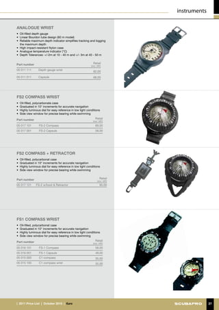 instruments

analogue wrist
•	 Oil-filled depth gauge
•	 Linear Bourdon tube design (60 m model)
•	 Reliable maximum depth indicator simplifies tracking and logging
   the maximum depth
•	 High impact-resistant Nylon case
•	 Analogue temperature indicator (°C)
•	 Depth Tolerances: +/-2m at 10 - 40 m and +/- 3m at 40 - 50 m


Part number                                                  Retail
                                                           (incl. VAT)
05 011 111       Depth gauge wrist
                                                             82.00
05 011 011       Capsule                                     68.00




FS2 compass wrist
•	 Oil-filled, polycarbonate case
•	 Graduated in 10° increments for accurate navigation
•	 Highly luminous dial for easy reference in low light conditions
•	 Side view window for precise bearing while swimming

Part number                                                    Retail
                                                             (incl. VAT)

05 017 101       FS-2 Compass                                  69.00
05 017 001       FS-2 Capsule                                  58.00




FS2 compass + RETRACTOR
•	 Oil-filled, polycarbonat case
•	 Graduated in 10° increments for accurate navigation
•	 Highly luminous dial for easy reference in low light conditions
•	 Side view window for precise bearing while swimming


Part number                                                         Retail
                                                                  (incl. VAT)
05 017 121     FS-2 w/boot & Retractor                              95.00




FS1 compass wrist
•	 Oil-filled, polycarbonat case
•	 Graduated in 10° increments for accurate navigation
•	 Highly luminous dial for easy reference in low light conditions
•	 Side view window for precise bearing while swimming

Part number                                                    Retail
                                                             (incl. VAT)

05 016 101       FS-1 Compass                                  58.00
05 016 001       FS-1 Capsule                                  48.00
05 015 000       C1 compass                                    35.00
05 015 100       C1 compass wrist                              35.00




|  2011 Price List  |  October 2010  |  €uro                                                  27
 