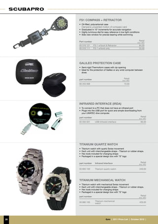 FS1 compass + RETRACTOR
     •	 Oil-filled, polycarbonat case
     	 Dampens unwanted motion of compass card
     •	 Graduated in 10° increments for accurate navigation
     •	 Highly luminous dial for easy reference in low light conditions
     •	 Side view window for precise bearing while swimming


     Part number                                                      Retail
                                                                    (incl. VAT)
     05 016 121     FS-1 w/boot & Retractor                           84.00
     05 016 111     FS-1 w/boot only                                  55.00




     GALILEO PROTECTION CASE
     •	 Semi-rigid Thermoform cases with zip opening
     •	 Ideal for the protection of Galileo or any wrist computer between
        dives


     part number                                      Retail
                                                    (incl. VAT)

     06 203 068                                       10.00




     Infrared interface (IrDA)
     •	 To connect to a PC that does not have an infrared port
     •	 Plugs into the USB port for quick and simple downloading from
        your UWATEC dive computer.

     part number                                                           Retail
                                                                      (incl. VAT)

     05 050 001       USB Infrared interface                               66.00




     TITANIUM QUARTZ WATCH
     •	 Titanium watch with quartz Swiss movement
     •	 Each unit with interchangeable straps - Titanium or rubber straps.
     •	 Hex tools included for changing straps
     •	 Packaged in a special design box with “S” logo


     part number      Infrared Interface                                   Retail
                                                                      (incl. VAT)

     50 800 100       Titanium quartz watch                               249.00




     TITANIUM MECHANICAL WATCH
     •	 Titanium watch with mechanical Swiss movement
     •	 Each unit with interchangeable straps - Titanium or rubber straps.
     •	 Hex tools included for changing straps
     •	 Packaged in a special design box with “S” logo

     part number                                                           Retail
                                                                      (incl. VAT)

                      Titanium mechanical
     50 880 100                                                           429.00
                      watch




28                                €uro  |  2011 Price List  |  October 2010  |
 