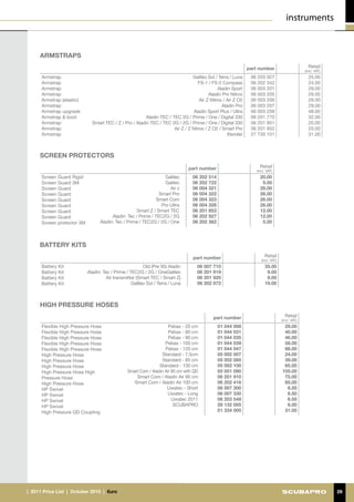 instruments


      armstraps
                                                                                                                part number                         Retail
                                                                                                                                                  (incl. VAT)
       Armstrap                                                                   Galileo Sol / Terra / Luna     06 203 027                         25.00
       Armstrap                                                                      FS-1 / FS-2 Compass         06 202 342                         24.00
       Armstrap                                                                                 Aladin Sport     06 003 201                         29.00
       Armstrap                                                                            Aladin Pro Nitrox     06 003 205                         29.00
       Armstrap (elastic)                                                             Air Z Nitrox / Air Z O2    06 003 206                         29.00
       Armstrap                                                                                   Aladin Pro     06 003 207                         29.00
       Armstrap upgrade                                                            Aladin Sport Plus / Ultra     06 003 209                         48.00
       Armstrap & boot                                    Aladin TEC / TEC 2G / Prime / One / Digital 330        06 201 770                         32.00
       Armstrap                Smart TEC / Z / Pro / Aladin TEC / TEC 2G / 2G / Prime / One / Digital 330        06 201 851                         20.00
       Armstrap                                                         Air Z / Z Nitrox / Z O2 / Smart Pro      06 201 852                         20.00
       Armstrap                                                                                      Xtender     27 730 101                         31.00



      SCREEN PROTECTORS
                                                                                 part number                         Retail
                                                                                                                   (incl. VAT)
       Screen Guard Rigid                                           Galileo        06 202 514                        20.00
       Screen Guard 3M                                              Galileo        06 202 722                         5.00
       Screen Guard                                                   Air z        06 004 321                        26.00
       Screen Guard                                              Smart Pro         06 004 322                        26.00
       Screen Guard                                             Smart Com          06 004 323                        26.00
       Screen Guard                                               Pro Ultra        06 004 328                        26.00
       Screen Guard                                  Smart Z / Smart TEC           06 201 853                        12.00
       Screen Guard                      Aladin: Tec / Prime / TEC2G / 2G          06 202 927                        12.00
       Screen protector 3M         Aladin: Tec / Prime / TEC2G / 2G / One          06 202 362                         5.00



      Battery Kits
                                                                                   part number                          Retail
                                                                                                                      (incl. VAT)
       Battery Kit                                        Old (Pre 95) Aladin        06 007 710                         35.00
       Battery Kit           Aladin: Tec / Prime / TEC2G / 2G / OneGalileo           06 201 919                          9.00
       Battery Kit                     Air transmitter (Smart TEC / Smart Z)         06 201 920                          9.00
       Battery Kit                                  Galileo Sol / Terra / Luna       06 202 872                         19.00



      HIGH PRESSURE HOSES
                                                                                             part number                              Retail
                                                                                                                                    (incl. VAT)
       Flexible High Pressure Hose                                     Pebax - 20 cm            01 044 008                           29.00
       Flexible High Pressure Hose                                     Pebax - 80 cm            01 044 031                           40.00
       Flexible High Pressure Hose                                     Pebax - 90 cm            01 044 035                           46.00
       Flexible High Pressure Hose                                   Pebax - 100 cm             01 044 039                           58.00
       Flexible High Pressure Hose                                   Pebax - 120 cm             01 044 047                           66.00
       High Pressure Hose                                          Standard - 7.5cm             05 002 007                           24.00
       High Pressure Hose                                          Standard - 85 cm             05 002 085                           39.00
       High Pressure Hose                                         Standard - 100 cm             05 002 100                           65.00
       High Pressure Hose High                    Smart Com / Aladin Air 90 cm with QD          05 001 090                          105.00
       Pressure Hose                                  Smart Com / Aladin Air 90 cm              06 201 910                           75.00
       High Pressure Hose                           Smart Com / Aladin Air 100 cm               06 202 418                           85.00
       HP Swivel                                                      Uwatec - Short            06 007 300                            6.50
       HP Swivel                                                       Uwatec - Long            06 007 330                            6.50
       HP Swivel                                                         Uwatec 2011            06 203 548                            6.50
       HP Swivel                                                          SCUBAPRO              28 132 005                            6.00
       High Pressure QD Coupling                                                                01 334 005                           31.00




|  2011 Price List  |  October 2010  |  €uro                                                                                                                    29
 