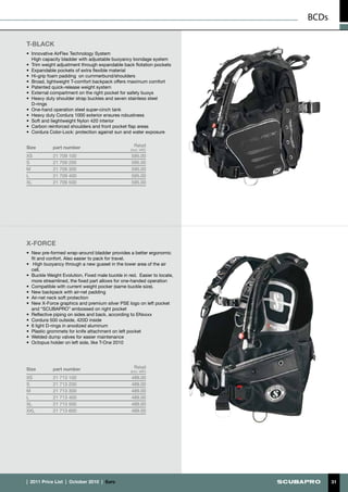 BCDs

T-BLACK
•	 Innovative AirFlex Technology System
	 High capacity bladder with adjustable buoyancy bondage system
•	 Trim weight adjustment through expandable back flotation pockets
•	 Expandable pockets of extra flexible material
•	 Hi-grip foam padding on cummerbund/shoulders
•	 Broad, lightweight T-comfort backpack offers maximum comfort
•	 Patented quick-release weight system
•	 External compartment on the right pocket for safety buoys
•	 Heavy duty shoulder strap buckles and seven stainless steel
   D-rings
•	 One-hand operation steel super-cinch tank
•	 Heavy duty Cordura 1000 exterior ensures robustness
•	 Soft and lieghtweight Nylon 420 interior
•	 Carbon reinforced shoulders and front pocket flap areas
•	 Cordura Color-Lock: protection against sun and water exposure


Size         part number                            Retail
                                                  (incl. VAT)
XS           21 709 100                           595.00
S            21 709 200                           595.00
M            21 709 300                           595.00
L            21 709 400                           595.00
XL           21 709 500                           595.00




X-FORCE
•	 New pre-formed wrap-around bladder provides a better ergonomic
   fit and confort. Also easier to pack for travel.
•	 High buoyancy through a new gusset in the lower area of the air
   cell.
•	 Buckle Weight Evolution. Fixed male buckle in red. Easier to locate,
   more streamlined, the fixed part allows for one-handed operation
•	 Compatible with current weight pocker (same buckle size).
•	 New backpack with air-net padding
•	 Air-net neck soft protection
•	 New X-Force graphics and premium silver PSE logo on left pocket
   and “SCUBAPRO” embossed on right pocket
•	 Reflective piping on sides and back, according to ENxxxx
•	 Cordura 500 outside, 420D inside
•	 6 light D-rings in anodized aluminum
•	 Plastic grommets for knife attachment on left pocket
•	 Welded dump valves for easier maintenance
•	 Octopus holder on left side, like T-One 2010




Size         part number                            Retail
                                                  (incl. VAT)
XS           21 713 100                           489.00
S            21 713 200                           489.00
M            21 713 300                           489.00
L            21 713 400                           489.00
XL           21 713 500                           489.00
XXL          21 713 600                           489.00




|  2011 Price List  |  October 2010  |  €uro                                     31
 