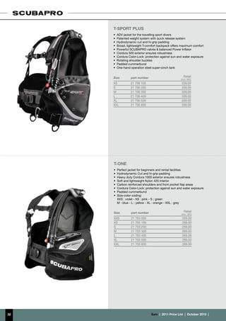T-SPORT PLUS
     • 	ADV jacket for the travelling sport divers
     •	 Patented weight system with quick release system
     •	 Hydrodynamic cut and hi-grip padding
     •	 Broad, lightweight T-comfort backpack offers maximum comfort
     •	 Powerful SCUBAPRO valves & balanced Power Inflator
     •	 Cordura 500 exterior ensures robustness
     •	 Cordura Color-Lock: protection against sun and water exposure
     •	 Rotating shoulder buckles
     •	 Padded cummerbund
     •	 One-hand operation steel super-cinch tank


     Size        part number                           Retail
                                                     (incl. VAT)
     XS          21 706 100                           339.00
     S           21 706 200                           339.00
     M           21 706 300                           339.00
     L           21 706 400                           339.00
     XL          21 706 500                           339.00
     XXL         21 706 600                           339.00




     T-ONE
     • 	Perfect jacket for beginners and rental facilities
     •	 Hydrodynamic Cut and hi-grip padding
     •	 Heavy duty Cordura 1000 exterior ensures robustness
     •	 Soft and lightweight Nylon 420 interior
     •	 Carbon reinforced shoulders and front pocket flap areas
     •	 Cordura Color-Lock: protection against sun and water exposure
     •	 Padded cummerbund
     •	 Size-color coding:
        XXS : violet - XS : pink - S : green
     	 M - blue - L : yellow - XL : orange - XXL : grey


     Size        part number                            Retail
                                                      (incl. VAT)
     XXS         21 703 000                           269.00
     XS          21 703 100                           269.00
     S           21 703 200                           269.00
     M           21 703 300                           269.00
     L           21 703 400                           269.00
     XL          21 703 500                           269.00
     XXL         21 703 600                           269.00




32                             €uro  |  2011 Price List  |  October 2010  |
 