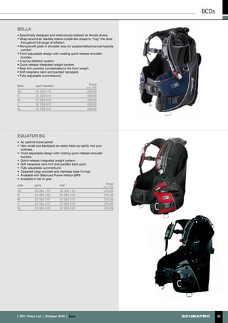 BCDs

BELLA
• Specifically designed and meticulously tailored for female divers.
• Wrap-around air bladder retains cradle-like shape to “hug” the diver
   throughout full range of inflation,
• Monprene® pads in shoulder area for substantiallyenhanced topside
   comfort
• Front-adjustable design with rotating quick-release shoulder
   buckles.
• 3-dump deflation system
• Quick-release integrated weight system.
• Rear trim pockets counterbalance the front weight.
• Soft neoprene neck and padded backpack.
• Fully-adjustable cummerbund.


Size         part number                             Retail
                                                   (incl. VAT)
XS           22 250 110                            429.00
S            22 250 210                            429.00
M            22 250 310                            429.00
L            22 250 410                            429.00
XL           22 250 510                            429.00




Equator BC
•	 An optimal travel jacket
•	 New small size backpack so easily folds up tightly into your
   suitcase.
•	 Front adjustable design with rotating quick-release shoulder
   buckles.
•	 Quick-release integrated weight system.
•	 Soft neoprene neck trim and padded back pack
•	 Fully adjustable cummerbund
•	 Zippered cargo pockets and stainless steel D-rings
•	 Available with Balanced Power Inflator (BPI)
•	 Available in red or grey

size         grey               red                                 Retail
                                                                  (incl. VAT)
XS           22 334 110         22 335 110                        375.00
S            22 334 210         22 335 210                        375.00
M            22 334 310         22 335 310                        375.00
L            22 334 410         22 335 410                        375.00
XL           22 334 510         22 335 510                        375.00




|  2011 Price List  |  October 2010  |  €uro                                           33
 