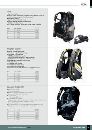 BCDs

GEO
•	 Light travel jacket
•	 Can be folded and secured in position with a dedicate buckle for
   easier travel packing into it’s dedicated sack
•	 Aluminium D-rings
•	 Light buckles on shoulder straps
•	 Double tank belt and light handle/retainer
•	 Foldable Airnet back pack
•	 210 denier ergonomic pocket with printed “travel” graphics


Size         part number                               Retail
                                                    (incl. VAT)
XS           21 714 100                              349.00
S            21 714 200                              349.00
M            21 714 300                              349.00
L            21 714 400                              349.00
XL           21 714 500                              349.00




MASTER JACKET
• Double bladder construction
•	 840 Denier polyester external bag
•	 Adjustable 50mm harness
•	 CBRD certified stabilizing jacket
   (with optional 0,47l emergency tank connected)
•	 Padded cummerbund, back and shoulder area
•	 Delivered with Balanced Power Inflator
•	 3 Dump valves
•	 4 Stainless steel D-rings
•	 2 Self-draining flap pockets
•	 Photoluminescents patches
•	 Elastic loop on the right shoulder for flashlight attachment


Size         part number                               Retail
                                                     (incl. VAT)
S            21 181 200                              595.00
M            21 181 300                              595.00
L            21 181 400                              595.00
XL           21 181 500                              595.00
XXL          21 181 600                              595.00




CLASSIC EXPLORER
•  Full stabilising jacket
•  Retro style and Design
•	 Padded cummerbund, back and shoulder area
•	 Delivered with Balanced Power Inflator
•	 3 Dump valves
•	 4 Stainless steel D-rings
•	 2 Self-draining flap pockets
•	 Integrated quick release weight system with 5 Kg weight pockets on size
   XS, S and M and 6kg weight pockets on XL,L,M
•	 2 rear trim pockets
•	 Soft neoprene neck roll and thermoformed foam-padded back pack
•	 Flexible cummerbund with stainless steel cam buckle.


Size         part number                               Retail
                                                    (incl. VAT)
XS           21 349 110                              499.00
S            21 349 210                              499.00
M            21 349 310                              499.00
L            21 349 410                              499.00
XL           21 349 510                              499.00




|  2011 Price List  |  October 2010  |  €uro                                        35
 