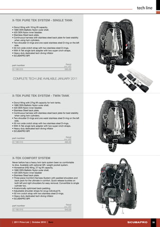 tech line

X-TEK PURE TEK SYSTEM - SINGLE TANK

• Donut Wing with 18 kg lift capacity.
• 1680 DEN Ballistic Nylon outer shell.
• 420 DEN Nylon inner bladder.
• Stainless Steel back plate.
• Continuous harness with stainless steel back plate for best stability
   when using twin cylinders.
• Two shoulder D-rings and one waist stainless steel D-ring on the left
   side.
• 50 mm wide crotch strap with two stainless steel D-rings.
• With X-Tek single tank adapter with two super cinch straps.
• Heavy duty dedicated tech diving inflator
• SCUBAPRO BPI



part number                                               Retail
                                                        (incl. VAT)
22 188 010                                              595.00



COMPLETE TECH LINE AVAILABLE JANUARY 2011




X-TEK PURE TEK SYSTEM - TWIN TANK

• Donut Wing with 27kg lift capacity for twin tanks.
• 1680 DEN Ballistic Nylon outer shell.
• 420 DEN Nylon inner bladder.
• Stainless Steel back plate.
• Continuous harness with stainless steel back plate for best stability
   when using twin cylinders.
• Two shoulder D-rings and one waist stainless steel D-ring on the left
   side.
• 50 mm wide crotch strap with two stainless steel D-rings.
• With X-Tek single tank adapter with two super cinch straps.
• Heavy duty dedicated tech diving inflator
• SCUBAPRO BPI


part number                                               Retail
                                                        (incl. VAT)
22 189 010                                              485.00




X-TEK COMFORT SYSTEM
Never before has a heavy twin tank system been so comfortable
to dive. Available with optional QR- weight pocket system.
• Horseshoe (HS) Wing, 27 kg lift capacity.
• 1680 DEN Ballistic Nylon outer shell.
• 420 DEN Nylon inner bladder
• Stainless Steel back plate.
• Three-piece Comfort-Harness-System with padded shoulders and
   back pack for the ultimate in comfort. Quick release buckles on
   both left and right shoulders for easy removal. Convertible to single
   cylinder too.
• Anatomically optimized back padding.
• Adjustable shoulder straps for snug individual fit.
• 50 mm crotch strap with two stainless steel D-rings.
• Heavy duty dedicated tech diving inflator
• SCUBAPRO BPI


part number                                               Retail
                                                        (incl. VAT)
22 190 010                                              640.00




|  2011 Price List  |  October 2010  |  €uro                                       38
 