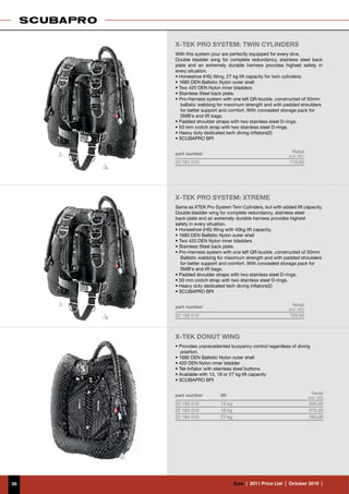 X-TEK pro system: twin cylinders
     With this system your are perfectly equipped for every dive.
     Double bladder wing for complete redundancy, stainless steel back
     plate and an extremely durable harness provides highest safety in
     every situation.
     • Horseshoe (HS) Wing, 27 kg lift capacity for twin cylinders;
     • 1680 DEN Ballistic Nylon outer shell
     • Two 420 DEN Nylon inner bladders
     • Stainless Steel back plate.
     • Pro-Harness system with one left QR-buckle ,constructed of 50mm
        ballistic webbing for maximum strength and with padded shoulders
        for better support and comfort. With concealed storage pack for
        SMB‘s and lift bags.
     • Padded shoulder straps with two stainless steel D-rings.
     • 50 mm crotch strap with two stainless steel D-rings.
     • Heavy duty dedicated tech diving inflators(2)
     • SCUBAPRO BPI


     part number                                               Retail
                                                             (incl. VAT)
     22 191 010                                              710.00




     X-TEK pro system: xtreme
     Same as XTEK Pro System Twin Cylinders, but with added lift capacity.
     Double bladder wing for complete redundancy, stainless steel
     back plate and an extremely durable harness provides highest
     safety in every situation.
     • Horseshoe (HS) Wing with 40kg lift capacity.
     • 1680 DEN Ballistic Nylon outer shell
     • Two 420 DEN Nylon inner bladders
     • Stainless Steel back plate.
     • Pro-Harness system with one left QR-buckle ,constructed of 50mm
        Ballistic webbing for maximum strength and with padded shoulders
        for better support and comfort. With concealed storage pack for
        SMB‘s and lift bags.
     • Padded shoulder straps with two stainless steel D-rings.
     • 50 mm crotch strap with two stainless steel D-rings.
     • Heavy duty dedicated tech diving inflators(2)
     • SCUBAPRO BPI


     part number                                               Retail
                                                             (incl. VAT)
     22 192 010                                              729.00



     X-TEK DONUT WING
     • Provides unprecedented buoyancy control regardless of diving
        position.
     • 1680 DEN Ballistic Nylon outer shell
     • 420 DEN Nylon inner bladder
     • Tek Inflator with stainless steel buttons
     • Available with 13, 18 or 27 kg lift capacity
     • SCUBAPRO BPI


     part number          lift                                               Retail
                                                                           (incl. VAT)
     22 193 010           13 kg                                            265.00
     22 183 010           18 kg                                            275.00
     22 184 010           27 kg                                            285.00




39                                €uro  |  2011 Price List  |  October 2010  |
 