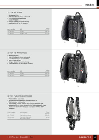 tech line

X-TEK HS WING
• Horseshoe Wing
• 1680 DEN Ballistic Nylon outer shell
• 420 DEN Nylon inner bladder
• SCUBAPRO BPI
• Bungee-System for minimum drag
• Available with 27 kg lift capacity



part number           lift                                         Retail
                                                              (incl. VAT)
22 185 010            27 kg                                    285.00
22 194 010            27 kg - DIR                              275.00




X-TEK HS WING TWIN
• Horseshoe Wing
• 1680 DEN Ballistic Nylon outer shell
• Two 420 DEN Nylon inner bladders
• Two SCUBAPRO BPI
• Bungee-System for minimum drag
• Available with 27 kg or 40 kg lift capacity.




part number           lift                                         Retail
                                                              (incl. VAT)
22 186 010            27 kg                                    450.00
22 187 010            40 kg                                    455.00




X-TEK PURE TEK HARNESS
• Stainless Steel back plate
• Secure continuous webbing provides custom fit
• Stainless steel waist buckle
• Two shoulder D-rings and one left D-ring on the waist belt
• Adjustable 50 mm crotch strap with two stainless steel D-rings
• Attachment of shoulder straps on back plate with ‘’tri-glide’’
   fasteners


part number           description                                  Retail
                                                              (incl. VAT)
22 179 000            harness complete                         239.00
                      Harness strap only
23 804 000                                                         69.00
                      w/o crotch strap




|  2011 Price List  |  October 2010  |  €uro                                        40
 