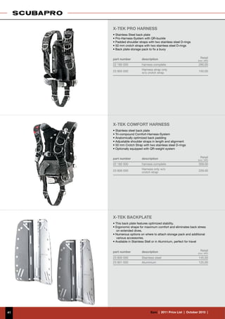 X-TEK PRO HARNESS
     • Stainless Steel back plate
     • Pro-Harness-System with QR-buckle
     • Padded shoulder straps with two stainless steel D-rings
     • 50 mm crotch straps with two stainless steel D-rings
     • Back plate storage pack to fix a buoy


     part number          description                                 Retail
                                                                    (incl. VAT)
     22 180 000           harness complete                           290.00
                          Harness strap only
     23 805 000                                                      150.00
                          w/o crotch strap




     X-TEK COMFORT HARNESS
     • Stainless steel back plate
     • Tri-compound Comfort-Harness-System
     • Anatomically optimized back padding
     • Adjustable shoulder straps in length and alignment
     • 50 mm Crotch Strap with two stainless steel D-rings
     • Optionally equipped with QR-weight system


     part number          description                                 Retail
                                                                    (incl. VAT)
     22 182 000           harness complete                           359.00
                          Harness only w/o
     23 806 000                                                      229.00
                          crotch strap




     X-TEK BACKPLATE
     • This back plate features optimized stability.
     • Ergonomic shape for maximum comfort and eliminates back stress
       on extended dives.
     • Numerous options on where to attach storage pack and additional
       various accessories.
     • Available in Stainless Stell or in Aluminium, perfect for travel


     part number          description                                 Retail
                                                                    (incl. VAT)

     23 800 000           Stainless steel                            145.00
     23 801 000           Aluminium                                  125.00




41                              €uro  |  2011 Price List  |  October 2010  |
 