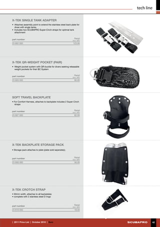 tech line

X-TEK SINGLE TANK ADAPTER
•	 Attaches assembly point to extend the stainless steel back plate for
   dives with single tanks.
•	 Includes two SCUBAPRO Super-Cinch straps for optimal tank
   attachment


part number                                                       Retail
                                                                (incl. VAT)
23 802 000                                                      123.00




X-TEK QR-Weight Pocket (PAIR)
•	 Weight pocket system with QR-buckle for divers seeking releasable
   weight pockets for their BC System


part number                                                       Retail
                                                                (incl. VAT)
23 803 000                                                        90.00




SOFT TRAVEL BACKPLATE
• For Comfort Harness, attaches to backplate includes 2 Super Cinch
  straps


part number                                                       Retail
                                                                (incl. VAT)
23 807 000                                                        82.00




X-TEK BACKPLATE STORAGE Pack
• Storage pack attaches to plate (plate sold seperately).


part number                                                       Retail
                                                                (incl. VAT)
23 808 000                                                        56.00




X-TEK CROTCH STRAP
• 50mm width, attaches to all backplates
• complete with 2 stainless steel D rings



part number                                                       Retail
                                                                (incl. VAT)
23 818 000                                                        18.00




|  2011 Price List  |  October 2010  |  €uro                                          42
 