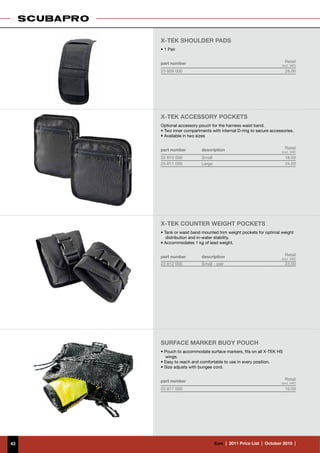 X-TEK SHOULDER PADS
     • 1 Pair


     part number                                                       Retail
                                                                     (incl. VAT)
     23 809 000                                                        28.00




     X-TEK Accessory pockets
     Optional accessory pouch for the harness waist band.
     • Two inner compartments with internal D-ring to secure accessories.
     • Available in two sizes


     part number         description                                   Retail
                                                                     (incl. VAT)
     23 810 000          Small                                         18.00
     23 811 000          Large                                         24.00




     X-TEK cOUNTER WEIGHT pockets
     • Tank or waist band mounted trim weight pockets for optimal weight
        distribution and in-water stability.
     • Accommodates 1 kg of lead weight.


     part number         description                                   Retail
                                                                     (incl. VAT)
     23 812 000          Small - pair                                  23.00




     Surface marker buoy pouch
     • Pouch to accommodate surface markers, fits on all X-TEK HS
       wings.
     • Easy to reach and comfortable to use in every position.
     • Size adjusts with bungee cord.


     part number                                                       Retail
                                                                     (incl. VAT)
     23 817 000                                                        16.00




43                               €uro  |  2011 Price List  |  October 2010  |
 