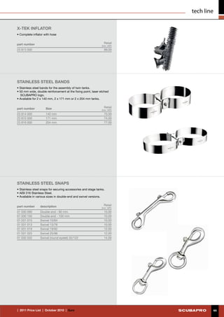 tech line

X-TEK INFLATOR
• Complete inflator with hose


part number                                                      Retail
                                                               (incl. VAT)
23 813 000                                                       89.00




stainless steel bands
• Stainless steel bands for the assembly of twin tanks.
• 50 mm wide, double reinforcement at the fixing point, laser etched
   SCUBAPRO logo.
• Available for 2 x 140 mm, 2 x 171 mm or 2 x 204 mm tanks.


part number          Size                                        Retail
                                                               (incl. VAT)
23 814 000           140 mm                                      70.00
23 815 000           171 mm                                      74.00
23 816 000           204 mm                                      77.00




STAINLESS STEEL SNAPS
• Stainless steel snaps for securing accessories and stage tanks.
• AISI 316 Stainless Steel.
• Available in various sizes in double-end and swivel versions.


part number      description                                     Retail
                                                              (incl. VAT)
01 030 090       Double end - 90 mm                              10.00
01 030 100       Double end - 100 mm                             10.00
01 031 010       Swivel 10/64                                    10.00
01 031 013       Swivel 13/76                                    10.00
01 031 019       Swivel 19/92                                    12.00
01 031 025       Swivel 25/96                                    12.00
01 032 032       Swivel (round eyelet) 32/122                    14.00




|  2011 Price List  |  October 2010  |  €uro                                         44
 