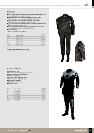 suits

EVERTEC
• High Quality Heavy Duty trilaminate material ensures durability and
   quick drying, yet remains light weight.
• Telescopic torso plus elastic suspenders and crotch strap
• Flex Seal seams keep the suit comfortable and flexible
• Long diagonal front zip for self-closing and easy donning
• Practical and easy access utlility pocket on thigh
• The warm neck collar keeps the heat in and protects the latex collar.
• Double material in contact areas
• Soft compressed neoprene socks that can be worn alone, with
   neoprene boots or with Fjord HD Rock Boots.
• SI-TECH valves.
• Black with stylish white graphics


Size            part number                                    Retail
                                                             (incl. VAT)
S/M             60 837 300                                   899.00
L               60 837 400                                   899.00
XL              60 837 500                                   899.00
XXL             60 837 600                                   899.00
XXXL            60 837 700                                   899.00



AVAILABLE: NOVEMBER 2010




FJORD DRYSUIT
• Trilaminate dry suit
• Shoulder-toshoulder dry zipper on the back
• Long heavy-duty rubber kneepads
• Pocket on right thigh
•Heavy-duty wrist seals and boots
• Si-Tech inflation and dump valves
• Adjustable suspenders
• Elastic band at the waist
• safe on left wrist



Size        part number                                        Retail
                                                             (incl. VAT)
S           63 430 200                                        799.00
M           63 430 300                                        799.00
L           63 430 400                                        799.00
XL          63 430 500                                        799.00
XXL         63 430 600                                        799.00
XXXL        63 430 700                                        799.00




|  2011 Price List  |  October 2010  |  €uro                                       46
 