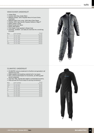 suits

Vancouver UNDERSUIT
•	 Unisex-Sizes
•	 Outside: Dark-Grey; Inside: Black
•	 Material Outside: 100% Polyester Micro Hi-Count Chintz,
   breathable.
•	 Material Inside: Inner Lining: 100% Micro Polar Fleece
•	 Padding 100% High Density Polyester Softbond 160g/m2
•	 Elastic ankles d wrists
•	 Breast Pocket with Velcro
•	 Elastic Waist (Back)
•	 Front-Zipper 2-way (padded in Breast Area)
•	 Extremely „stuffable“, can easily be crammed into a small bag
   (included)

Size       part number                                  Retail
                                                      (incl. VAT)
S          78 101 200                                  169.00
M          78 101 300                                  169.00
L          78 101 400                                  169.00
XL         78 101 500                                  169.00
XXL        78 101 600                                  169.00




cLIMATEC UNDERSUIT
•	 SCUBAPRO natural complement to EverDry4 and generally to all
   neoprene dry suits.
•	 Water-repellent and breathing material built in two layers.
•	 Soft, to ensure total freedom of movements, yet offering great
   warmth properties.
•	 Less than 700g, requires less weight to compensate buoyancy.
•	 Ankle stirrups and thumb loops for donning convenience.

Size       part number                                  Retail
                                                      (incl. VAT)
XXS        78 103 000                                   89.00
XS         78 103 100                                   89.00
S          78 103 200                                   89.00
M          78 103 300                                   89.00
L          78 103 400                                   89.00
XL         78 103 500                                   89.00
XXL        78 103 600                                   89.00




|  2011 Price List  |  October 2010  |  €uro                                48
 