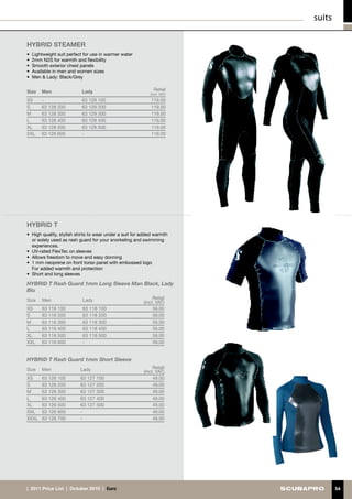 suits

HYBRID STEAMER
•	 Lightweight suit perfect for use in warmer water
•	 2mm N2S for warmth and flexibility
•	 Smooth exterior chest panels
•	 Available in men and women sizes
•	 Men  Lady: Black/Grey


Size   Men                 Lady                               Retail
                                                            (incl. VAT)
XS     -                   63 129 100                       119.00
S      63 128 200          63 129 200                       119.00
M      63 128 300          63 129 300                       119.00
L      63 128 400          63 129 400                       119.00
XL     63 128 500          63 129 500                       119.00
XXL    63 128 600          -                                119.00




HYBRID T
•	 High quality, stylish shirts to wear under a suit for added warmth
   or solely used as rash guard for your snorkeling and swimming
   experiences.
•	 UV-rated FlexTec on sleeves
•	 Allows freedom to move and easy donning
•	 1 mm neoprene on front torso panel with embossed logo
	 For added warmth and protection
•	 Short and long sleeves

HYBRID T Rash Guard 1mm Long Sleeve Man Black, Lady
Blu
Size   Men                 Lady                               Retail
                                                         (incl. VAT)
XS     63 116 100          63 118 100                         59.00
S      63 116 200          63 118 200                         59.00
M      63 116 300          63 118 300                         59.00
L      63 116 400          63 118 400                         59.00
XL     63 116 500          63 118 500                         59.00
XXL    63 116 600          -                                  59.00


HYBRID T Rash Guard 1mm Short Sleeve
Size   Men                Lady                                Retail
                                                         (incl. VAT)
XS     63 126 100         63 127 100                          49.00
S      63 126 200         63 127 200                          49.00
M      63 126 300         63 127 300                          49.00
L      63 126 400         63 127 400                          49.00
XL     63 126 500         63 127 500                          49.00
XXL    63 126 600         -                                   49.00
XXXL   63 126 700         -                                   49.00




|  2011 Price List  |  October 2010  |  €uro                                      54
 
