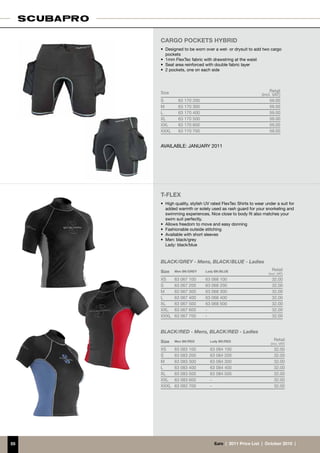 CARGO POCKETS HYBRID
     •	 Designed to be worn over a wet- or drysuit to add two cargo
        pockets
     •	 1mm FlexTec fabric with drawstring at the waist
     •	 Seat area reinforced with double fabric layer
     •	 2 pockets, one on each side




     Size                                                        Retail
                                                            (incl. VAT)
     S        63 170 200                                         59.00
     M        63 170 300                                         59.00
     L        63 170 400                                         59.00
     XL       63 170 500                                         59.00
     XXL      63 170 600                                         59.00
     XXXL     63 170 700                                         59.00


     AVAILABLE: JANUARY 2011




     T-FLEX
     •	 High quality, stylish UV rated FlexTec Shirts to wear under a suit for
        added warmth or solely used as rash guard for your snorkeling and
        swimming experiences. Nice close to body fit also matches your
        swim suit perfectly.
     •	 Allows freedom to move and easy donning
     •	 Fashionable outside stitching
     •	 Available with short sleeves
     •	 Men: black/grey
     	 Lady: black/blue


     BLACK/GREY - Mens, BLACK/BLUE - Ladies
     Size   Men BK/GREY      Lady BK/BLUE                         Retail
                                                                (incl. VAT)
     XS     63 067 100       63 068 100                           32.00
     S      63 067 200       63 068 200                           32.00
     M      63 067 300       63 068 300                           32.00
     L      63 067 400       63 068 400                           32.00
     XL     63 067 500       63 068 500                           32.00
     XXL    63 067 600       -                                    32.00
     XXXL   63 067 700       -                                    32.00


     BLACK/RED - Mens, BLACK/RED - Ladies
     Size   Men BK/RED         Lady BK/RED                          Retail
                                                                 (incl. VAT)
     XS     63 083 100         63 084 100                           32.00
     S      63 083 200         63 084 200                           32.00
     M      63 083 300         63 084 300                           32.00
     L      63 083 400         63 084 400                           32.00
     XL     63 083 500         63 084 500                           32.00
     XXL    63 083 600         -                                    32.00
     XXXL   63 083 700         -                                    32.00




55                                €uro  |  2011 Price List  |  October 2010  |
 